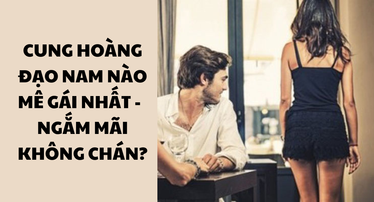 Cung hoàng đạo nam nào mê gái nhất? Háo sắc, mê mẩn ngắm mãi không dứt